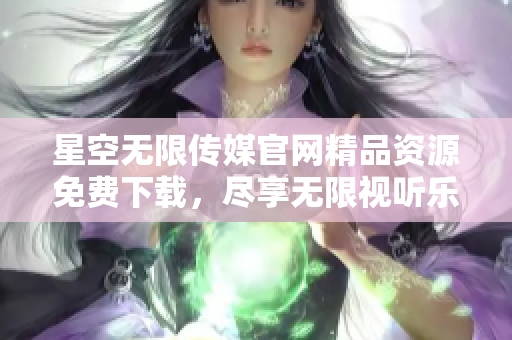 星空无限传媒官网精品资源免费下载，尽享无限视听乐趣