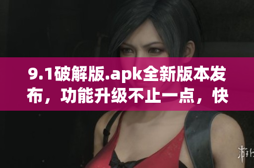9.1破解版.apk全新版本发布，功能升级不止一点，快来体验吧