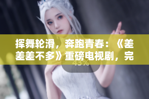 挥舞轮滑，奔跑青春：《差差差不多》重磅电视剧，完整版本30分钟