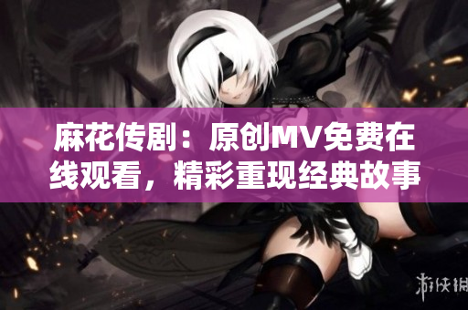 麻花传剧：原创MV免费在线观看，精彩重现经典故事！