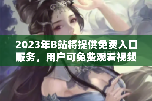2023年B站将提供免费入口服务，用户可免费观看视频