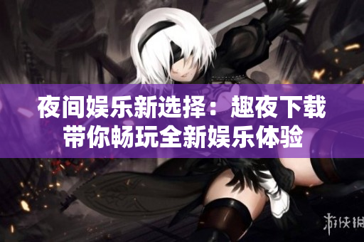 夜间娱乐新选择：趣夜下载带你畅玩全新娱乐体验