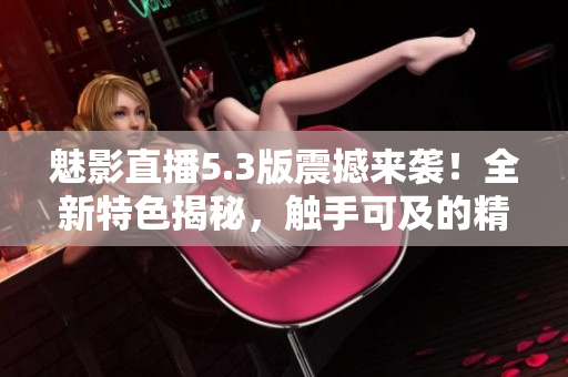 魅影直播5.3版震撼来袭！全新特色揭秘，触手可及的精彩直播体验！