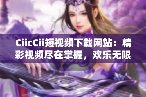 CiicCii短视频下载网站：精彩视频尽在掌握，欢乐无限分享