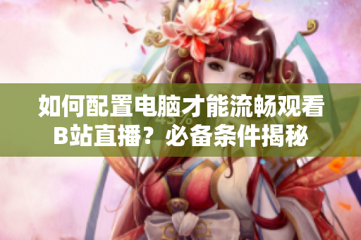 如何配置电脑才能流畅观看B站直播？必备条件揭秘