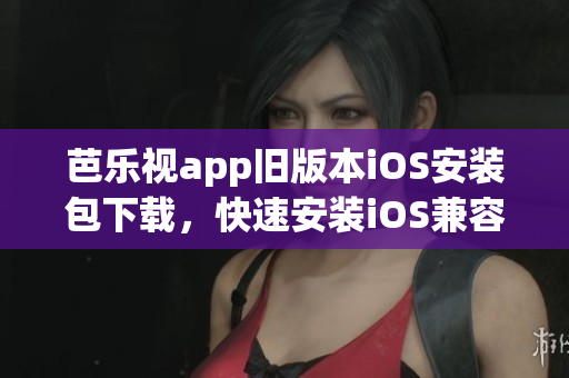 芭乐视app旧版本iOS安装包下载，快速安装iOS兼容版本，观影畅享更多影视资源