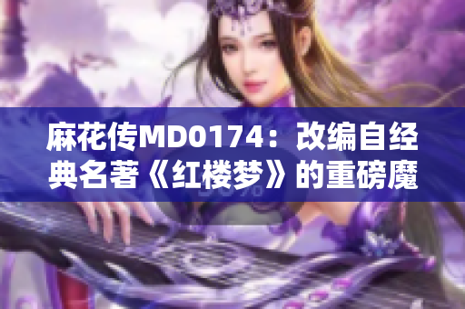 麻花传MD0174：改编自经典名著《红楼梦》的重磅魔幻奇幻剧