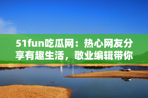 51fun吃瓜网：热心网友分享有趣生活，敬业编辑带你畅聊趣闻