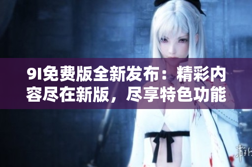 9I免费版全新发布：精彩内容尽在新版，尽享特色功能！