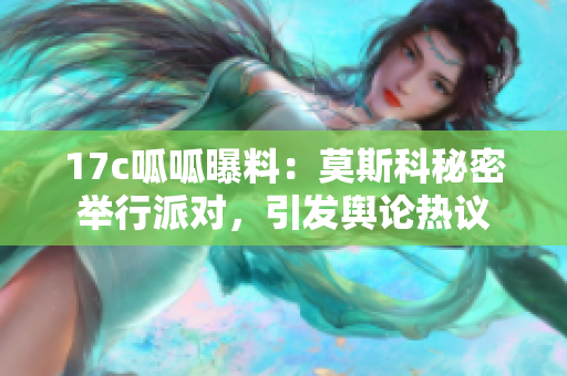 17c呱呱曝料：莫斯科秘密举行派对，引发舆论热议
