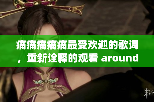 痛痛痛痛痛最受欢迎的歌词，重新诠释的观看 around we go!