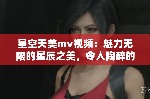 星空天美mv视频：魅力无限的星辰之美，令人陶醉的视听盛宴