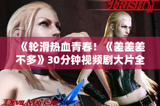《轮滑热血青春！《差差差不多》30分钟视频剧大片全解析》