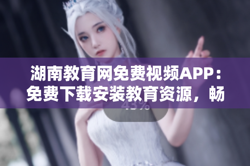 湖南教育网免费视频APP：免费下载安装教育资源，畅享高清教学视频