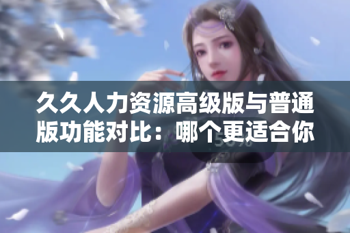 久久人力资源高级版与普通版功能对比：哪个更适合你的企业管理需求？