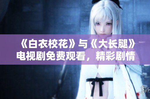 《白衣校花》与《大长腿》电视剧免费观看，精彩剧情等你来追！