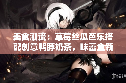 美食潮流：草莓丝瓜芭乐搭配创意鸭脖奶茶，味蕾全新体验