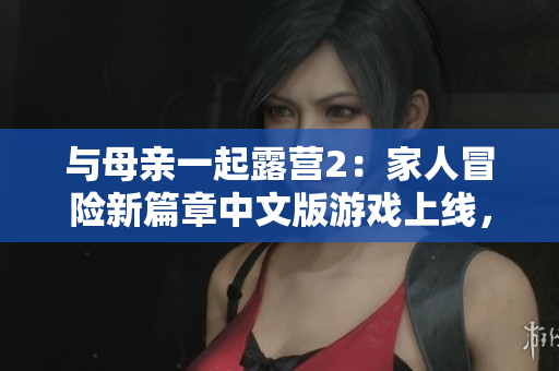 与母亲一起露营2：家人冒险新篇章中文版游戏上线，快来体验新的亲子冒险！