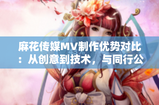 麻花传媒MV制作优势对比：从创意到技术，与同行公司不同之处