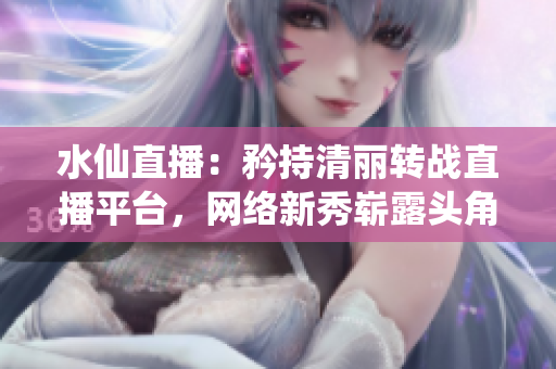 水仙直播：矜持清丽转战直播平台，网络新秀崭露头角