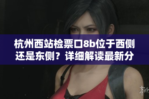 杭州西站检票口8b位于西侧还是东侧？详细解读最新分布图