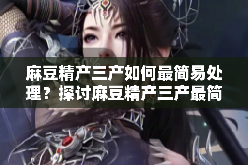麻豆精产三产如何最简易处理？探讨麻豆精产三产最简单的处理办法