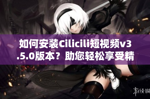 如何安装Cilicili短视频v3.5.0版本？助您轻松享受精彩视频。