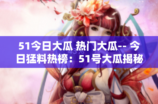 51今日大瓜 热门大瓜-- 今日猛料热榜：51号大瓜揭秘
