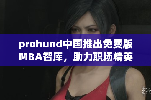 prohund中国推出免费版MBA智库，助力职场精英快速提升管理技能