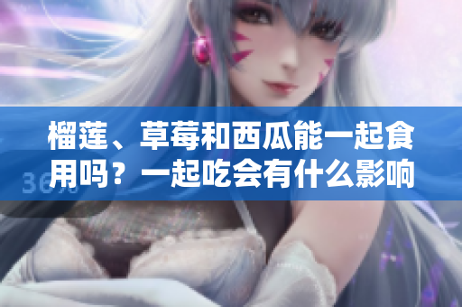 榴莲、草莓和西瓜能一起食用吗？一起吃会有什么影响？
