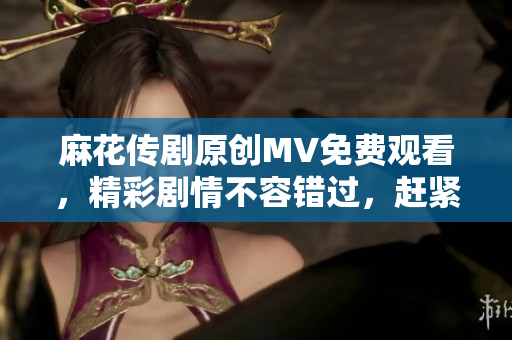麻花传剧原创MV免费观看，精彩剧情不容错过，赶紧点击在线观赏！