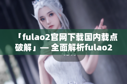 「fulao2官网下载国内载点破解」— 全面解析fulao2官网国内下载方法