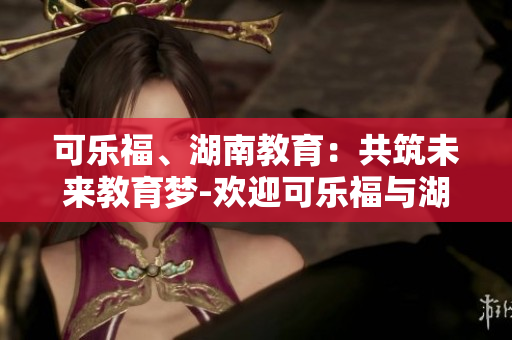 可乐福、湖南教育：共筑未来教育梦-欢迎可乐福与湖南教育携手合作，共同创造教育新未来