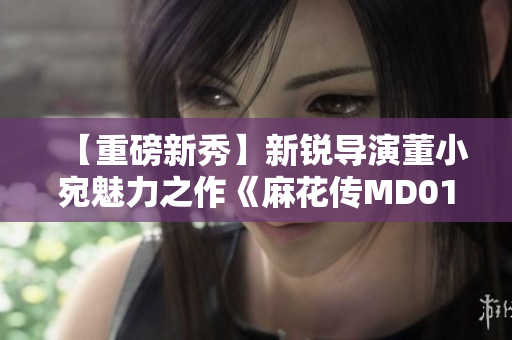 【重磅新秀】新锐导演董小宛魅力之作《麻花传MD0174》首映震撼来袭