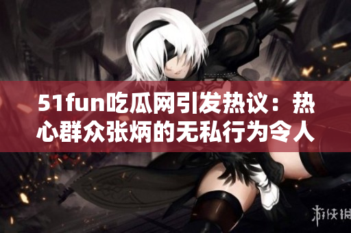 51fun吃瓜网引发热议：热心群众张炳的无私行为令人感动