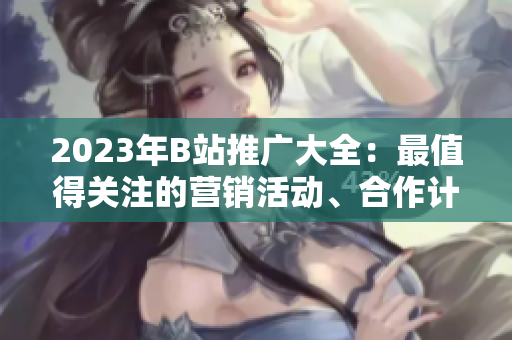 2023年B站推广大全：最值得关注的营销活动、合作计划和全新内容发布