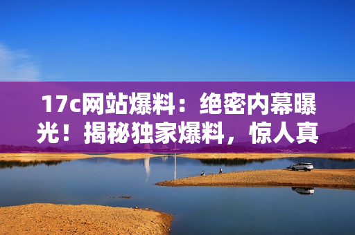 17c网站爆料：绝密内幕曝光！揭秘独家爆料，惊人真相揭晓