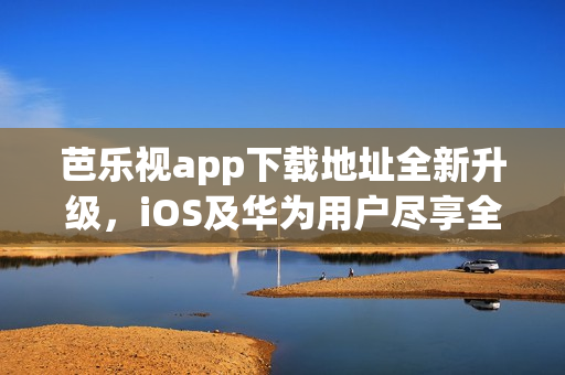 芭乐视app下载地址全新升级，iOS及华为用户尽享全新版本手机观影体验