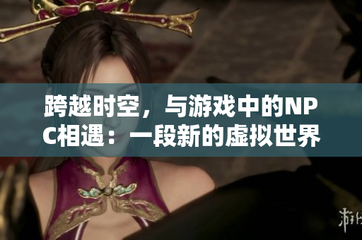 跨越时空，与游戏中的NPC相遇：一段新的虚拟世界探险历程