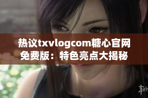热议txvlogcom糖心官网免费版：特色亮点大揭秘