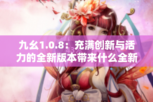 九幺1.0.8：充满创新与活力的全新版本带来什么全新的功能？