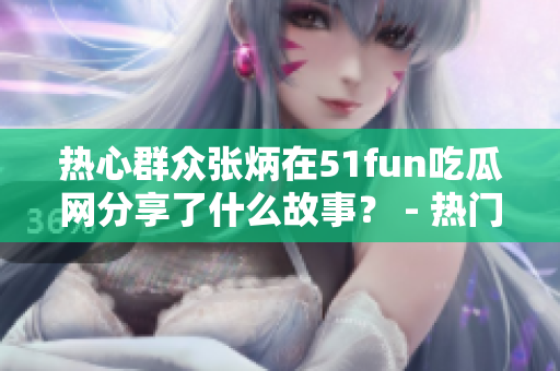 热心群众张炳在51fun吃瓜网分享了什么故事？ - 热门讨论引发广泛关注