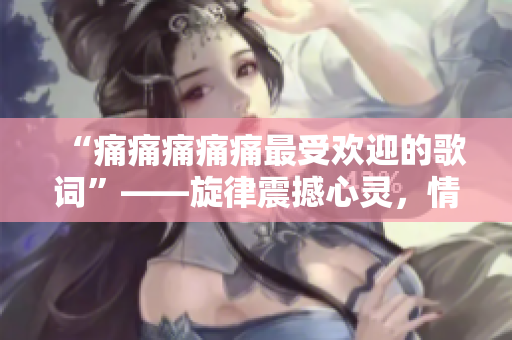 “痛痛痛痛痛最受欢迎的歌词”——旋律震撼心灵，情感共鸣深深打动人们