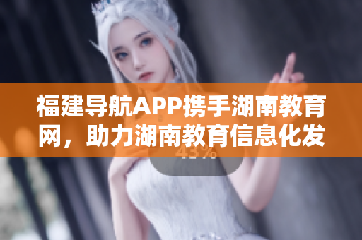 福建导航APP携手湖南教育网，助力湖南教育信息化发展