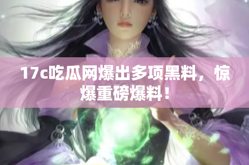 17c吃瓜网爆出多项黑料，惊爆重磅爆料！