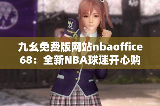 九幺免费版网站nbaoffice68：全新NBA球迷开心购物平台!