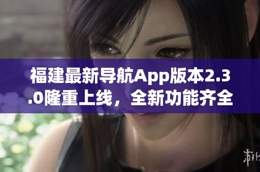 福建最新导航App版本2.3.0隆重上线，全新功能齐全详尽实用