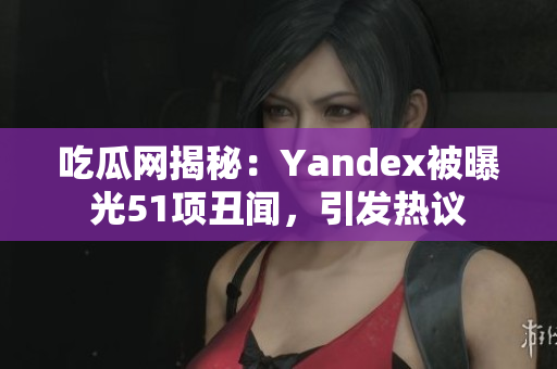 吃瓜网揭秘：Yandex被曝光51项丑闻，引发热议