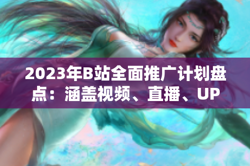 2023年B站全面推广计划盘点：涵盖视频、直播、UP主合作等多维度促进引流与用户增长