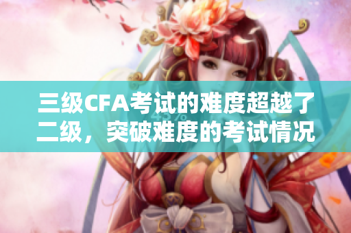 三级CFA考试的难度超越了二级，突破难度的考试情况是如何呢？